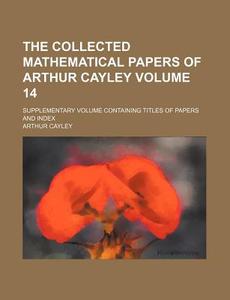 The Collected Mathematical Papers of Arthur Cayley Volume 14; Supplementary Volume Containing Titles of Papers and Index di Arthur Cayley edito da Rarebooksclub.com