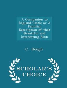 A Companion To Ragland Castle Or A Familiar Description Of That Beautiful And Interesting Ruin - Scholar's Choice Edition di C Hough edito da Scholar's Choice