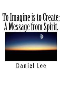 To Imagine Is to Create: A Message from Spirit. di Daniel Lee edito da Createspace
