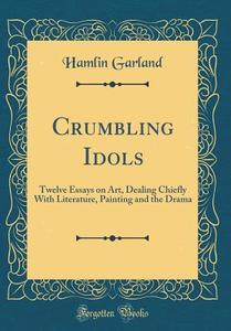 Crumbling Idols: Twelve Essays on Art, Dealing Chiefly with Literature, Painting and the Drama (Classic Reprint) di Hamlin Garland edito da Forgotten Books