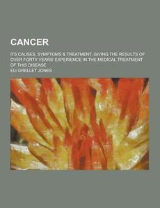 Cancer; Its Causes, Symptoms & Treatment, Giving The Results Of Over Forty Years\' Experience In The Medical Treatment Of This Disease di Eli Grellet Jones edito da Theclassics.us