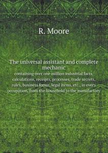 The Universal Assistant And Complete Mechanic, Containing Over One Million Industrial Facts, Calculations, Receipts, Processes, Trade Secrets, Rules,  di R Moore edito da Book On Demand Ltd.
