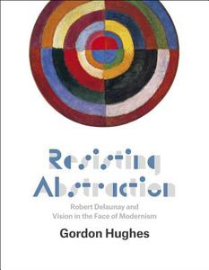 Resisting Abstraction - Robert Delaunay and Vision in the Face of Modernism di Gordon Hughes edito da University of Chicago Press