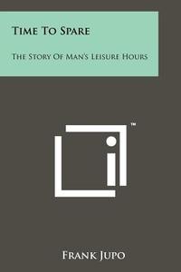 Time to Spare: The Story of Man's Leisure Hours di Frank Jupo edito da Literary Licensing, LLC