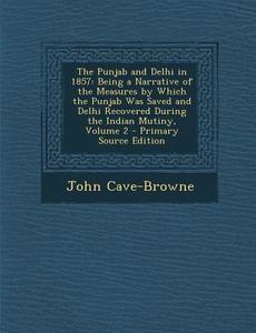 The Punjab and Delhi in 1857: Being a Narrative of the Measures by Which the Punjab Was Saved and Delhi Recovered During the Indian Mutiny, Volume 2 di John Cave-Browne edito da Nabu Press