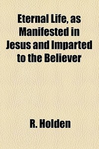 Eternal Life, As Manifested In Jesus And Imparted To The Believer di R. Holden edito da General Books Llc