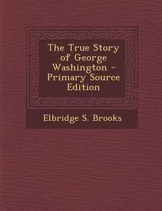 The True Story of George Washington - Primary Source Edition di Elbridge S. Brooks edito da Nabu Press