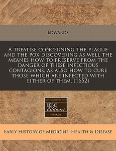 A Treatise Concerning The Plague And The Pox Discovering As Well The Meanes How To Preserve From The Danger Of These Infectious Contagions, As Also Ho di Edwards edito da Eebo Editions, Proquest