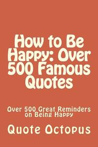 How to Be Happy: Over 500 Famous Quotes: Over 500 Great Reminders on Being Happy di Quote Octopus edito da Createspace Independent Publishing Platform