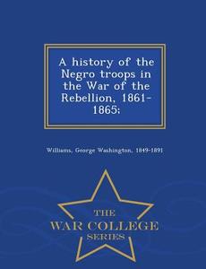 A History Of The Negro Troops In The War Of The Rebellion, 1861-1865; - War College Series di George Washington Williams edito da War College Series