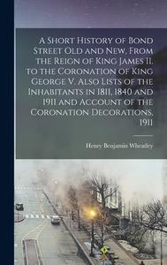 A Short History Of Bond Street Old And New, From The Reign Of King James II. To The Coronation Of King George V. Also Lists Of The Inhabitants In 1811 di Wheatley Henry Benjamin 1838-1917 Wheatley edito da Legare Street Press
