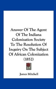 Answer of the Agent of the Indiana Colonization Society to the Resolution of Inquiry on the Subject of African Colonization (1852) di James Mitchell edito da Kessinger Publishing