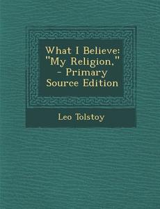 What I Believe: My Religion, - Primary Source Edition di Leo Nikolayevich Tolstoy edito da Nabu Press