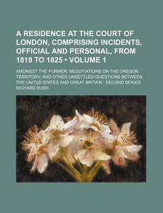 A Residence At The Court Of London, Comprising Incidents, Official And Personal, From 1819 To 1825 (volume 1); Amongst The Former, Negotiations On The di Richard Rush edito da General Books Llc