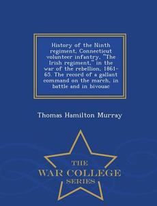 History Of The Ninth Regiment, Connecticut Volunteer Infantry, The Irish Regiment, In The War Of The Rebellion, 1861-65. The Record Of A Gallant Comma di Thomas Hamilton Murray edito da War College Series
