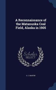 A Reconnaissance Of The Matanuska Coal Field, Alaska In 1905 di G C Martin edito da Sagwan Press
