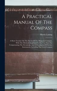 A Practical Manual Of The Compass: A Short Treatise On The Errors Of The Magnetic Compass, With The Methods Employed In The U.s. Navy For Compensating di Harris Laning edito da LEGARE STREET PR
