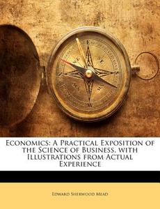 Economics: A Practical Exposition of the Science of Business, with Illustrations from Actual Experience di Edward Sherwood Mead edito da Nabu Press
