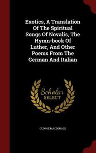 Exotics, A Translation Of The Spiritual Songs Of Novalis, The Hymn-book Of Luther, And Other Poems From The German And Italian di George MacDonald edito da Andesite Press
