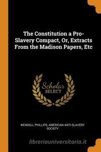 The Constitution A Pro-slavery Compact, Or, Extracts From The Madison Papers, Etc di Wendell Phillips edito da Franklin Classics Trade Press