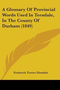 A Glossary Of Provincial Words Used In Teesdale, In The County Of Durham (1849) di Frederick Trotter Dinsdale edito da Kessinger Publishing, Llc