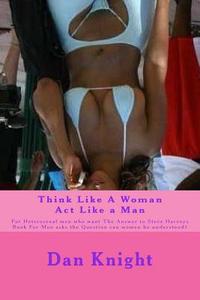 Think Like a Woman ACT Like a Man: For Heterosexal Men Who Want the Answer to Steve Harveys Book for Men Asks the Question Can Women Be Understood? di Love Dan Edward Knight Sr edito da Createspace