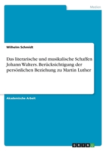 Das literarische und musikalische Schaffen Johann Walters. Berücksichtigung der persönlichen Beziehung zu Martin Luther di Wilhelm Schmidt edito da GRIN Verlag