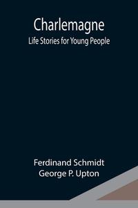 Charlemagne; Life Stories for Young People di Ferdinand Schmidt, George P. Upton edito da Alpha Editions