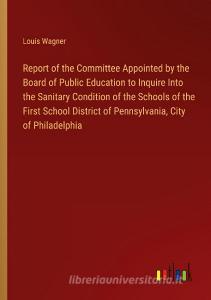 Report of the Committee Appointed by the Board of Public Education to Inquire Into the Sanitary Condition of the Schools of the First School District  di Louis Wagner edito da Outlook Verlag