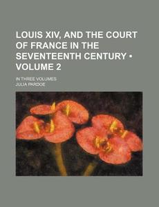 Louis Xiv, And The Court Of France In The Seventeenth Century (volume 2); In Three Volumes di Julia Pardoe edito da General Books Llc