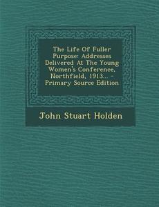 The Life of Fuller Purpose: Addresses Delivered at the Young Women's Conference, Northfield, 1913... di John Stuart Holden edito da Nabu Press