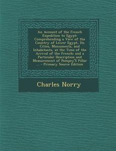 An  Account of the French Expedition to Egypt: Comprehending a View of the Country of Lower Egypt, Its Cities, Monuments, and Inhabitants, at the Time di Charles Norry edito da Nabu Press
