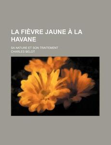 La Fievre Jaune A La Havane; Sa Nature Et Son Traitement di Charles Belot edito da General Books Llc