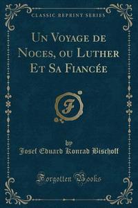 Un Voyage de Noces, Ou Luther Et Sa Fiancée (Classic Reprint) di Josef Eduard Konrad Bischoff edito da Forgotten Books