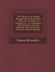 The History of Inland Navigations: Particularly Those of the Duke of Bridgwater, in Lancashire and Cheshire; And the Intended One Promoted di James Brindley edito da Nabu Press