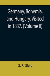 Germany, Bohemia, and Hungary, Visited in 1837. (Volume II) di G. R. Gleig edito da Alpha Editions