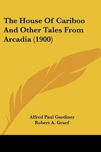 The House of Cariboo and Other Tales from Arcadia (1900) di Alfred Paul Gardiner edito da Kessinger Publishing