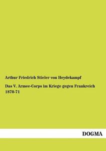Das V. Armee-Corps im Kriege gegen Frankreich 1870-71 di Arthur Friedrich Stieler von Heydekampf edito da DOGMA