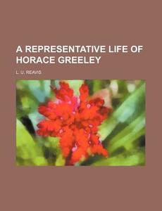 A Representative Life Of Horace Greeley (1872) di L. U. Reavis edito da General Books Llc