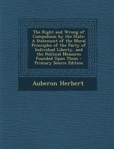 The Right and Wrong of Compulsion by the State: A Statement of the Moral Principles of the Party of Individual Liberty, and the Political Measures Fou di Auberon Herbert edito da Nabu Press