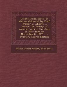 Colonel John Scott, an Address Delivered by Prof. Wilbur C. Abbott ... Before the Society of Colonial Wars in the State of New York on November 8, 191 di Wilbur Cortez Abbott, John Scott edito da Nabu Press