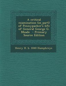A Critical Examination (in Part) of Pennypacker's Life of General George G. Meade di Henry H. B. 1840 Humphreys edito da Nabu Press