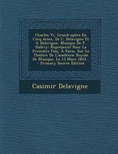 Charles VI, Grand-Opera En Cinq Actes, de C. Delavigne Et G Delavigne, Musique de F. Halevy: Represente Pour La Premiere Fois, a Paris, Sur Le Theatre di Casimir Jean-Francois Delavigne edito da Nabu Press