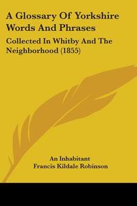 A Glossary Of Yorkshire Words And Phrases: Collected In Whitby And The Neighborhood (1855) di An Inhabitant, Francis Kildale Robinson edito da Kessinger Publishing, Llc
