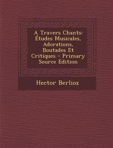 A Travers Chants: Etudes Musicales, Adorations, Boutades Et Critiques di Hector Berlioz edito da Nabu Press