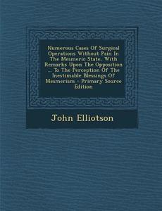 Numerous Cases of Surgical Operations Without Pain in the Mesmeric State, with Remarks Upon the Opposition ... to the Perception of the Inestimable Bl di John Elliotson edito da Nabu Press