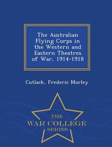 The Australian Flying Corps In The Western And Eastern Theatres Of War, 1914-1918 - War College Series di Cutlack Frederic Morley edito da War College Series