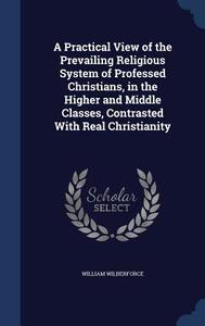 A Practical View Of The Prevailing Religious System Of Professed Christians, In The Higher And Middle Classes, Contrasted With Real Christianity di William Wilberforce edito da Sagwan Press