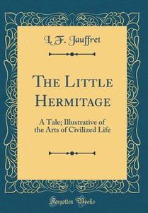 The Little Hermitage: A Tale; Illustrative of the Arts of Civilized Life (Classic Reprint) di L. F. Jauffret edito da Forgotten Books