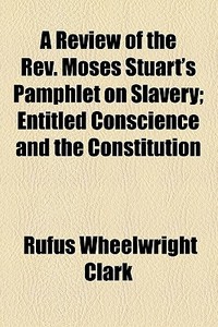 A Review Of The Rev. Moses Stuart's Pamphlet On Slavery; Entitled Conscience And The Constitution di Rufus Wheelwright Clark edito da General Books Llc